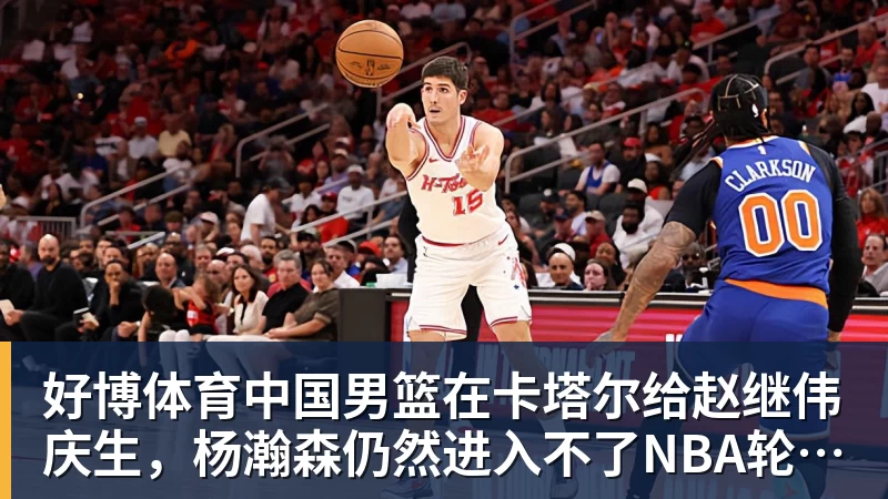 好博体育中国男篮在卡塔尔给赵继伟庆生，杨瀚森仍然进入不了NBA轮换，付豪谈赛季目标以及自身不足