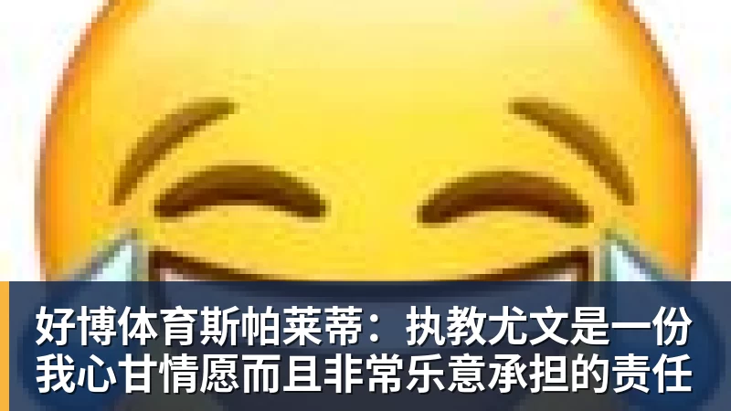 好博体育斯帕莱蒂:执教尤文是一份我心甘情愿而且非常乐意承担的责任