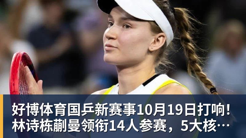 好博体育国乒新赛事10月19日打响！林诗栋蒯曼领衔14人参赛，5大核心缺席