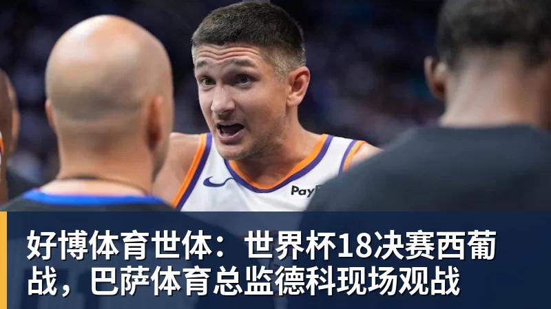 好博体育世体：世界杯18决赛西葡战，巴萨体育总监德科现场观战