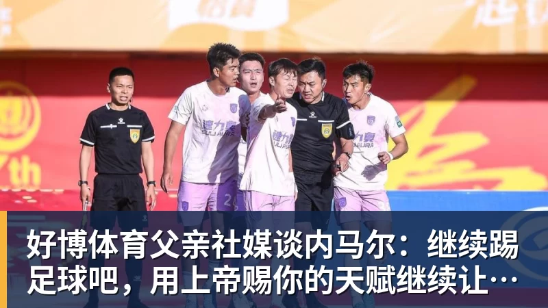 好博体育父亲社媒谈内马尔：继续踢足球吧，用上帝赐你的天赋继续让人着迷