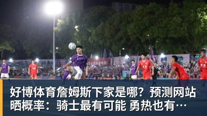 好博体育詹姆斯下家是哪？预测网站晒概率：骑士最有可能 勇热也有机会