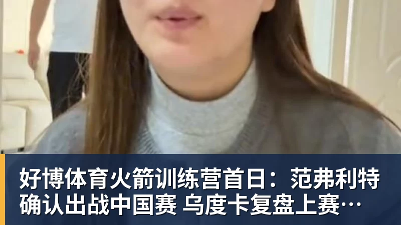 好博体育火箭训练营首日：范弗利特确认出战中国赛 乌度卡复盘上赛季得失