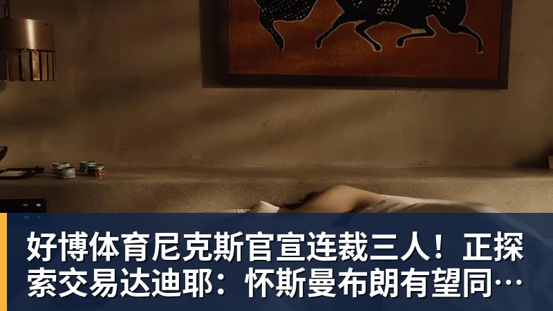 好博体育尼克斯官宣连裁三人!正探索交易达迪耶:怀斯曼布朗有望同时留队