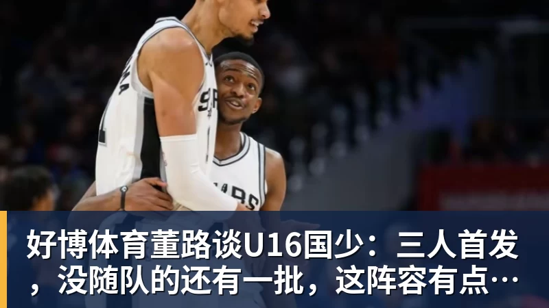 好博体育董路谈U16国少:三人首发,没随队的还有一批,这阵容有点富裕